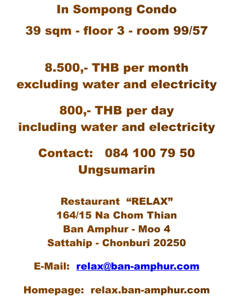 In Sompong Condo  39 sqm - floor 3 - room 99/57  8.500,- THB per month excluding water and electricity  800,- THB per day including water and electricity  Contact:   084 100 79 50   Ungsumarin  Restaurant  匁X?164/15 Na Chom Thian Ban Amphur - Moo 4 Sattahip - Chonburi 20250  E-Mail:  relax@ban-amphur.com  Homepage:  relax.ban-amphur.com
